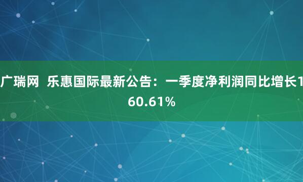 广瑞网  乐惠国际最新公告：一季度净利润同比增长160.61%