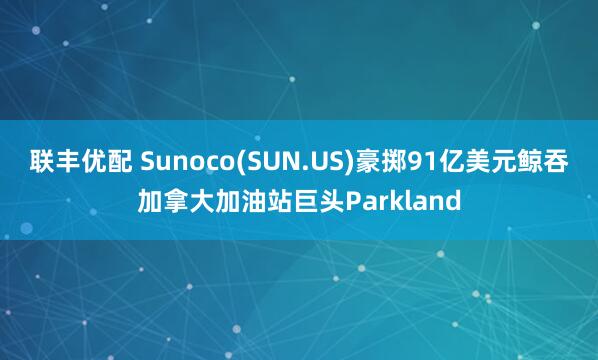 联丰优配 Sunoco(SUN.US)豪掷91亿美元鲸吞加拿大加油站巨头Parkland