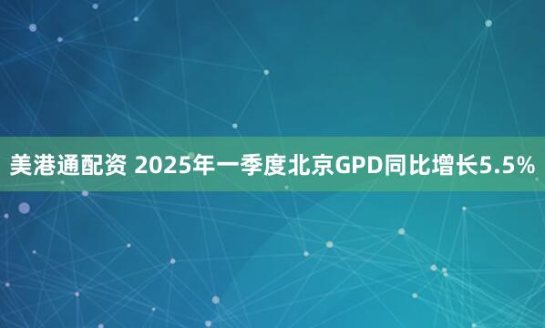 美港通配资 2025年一季度北京GPD同比增长5.5%