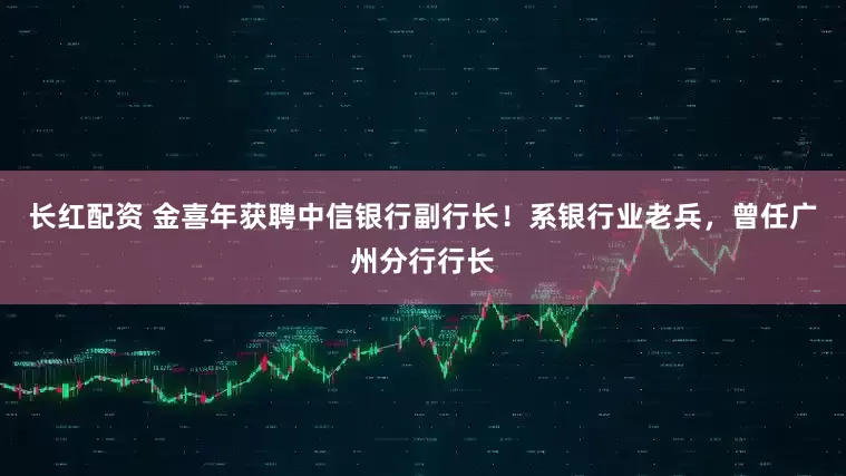 长红配资 金喜年获聘中信银行副行长！系银行业老兵，曾任广州分行行长