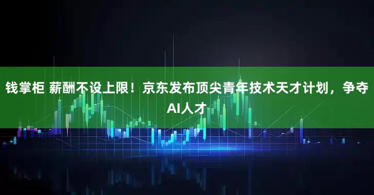 钱掌柜 薪酬不设上限！京东发布顶尖青年技术天才计划，争夺AI人才