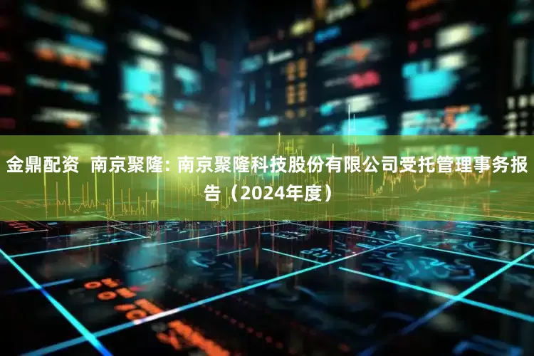 金鼎配资  南京聚隆: 南京聚隆科技股份有限公司受托管理事务报告（2024年度）
