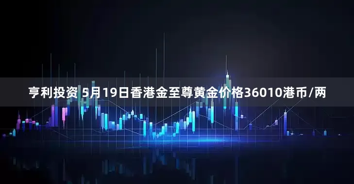亨利投资 5月19日香港金至尊黄金价格36010港币/两