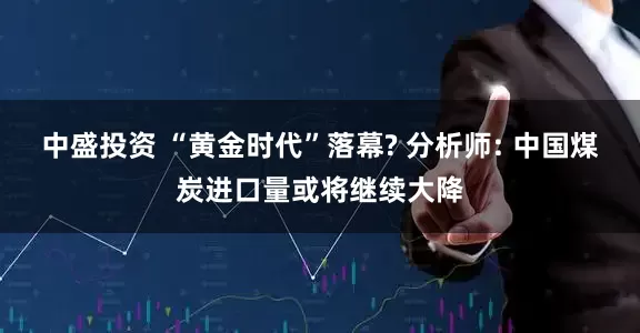 中盛投资 “黄金时代”落幕? 分析师: 中国煤炭进口量或将继续大降