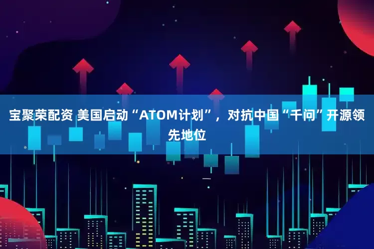 宝聚荣配资 美国启动“ATOM计划”，对抗中国“千问”开源领先地位
