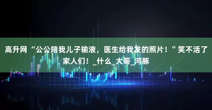 高升网 “公公陪我儿子输液，医生给我发的照片！”笑不活了家人们！_什么_大哥_河豚