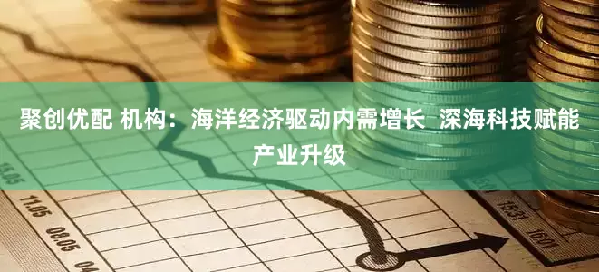 聚创优配 机构：海洋经济驱动内需增长  深海科技赋能产业升级