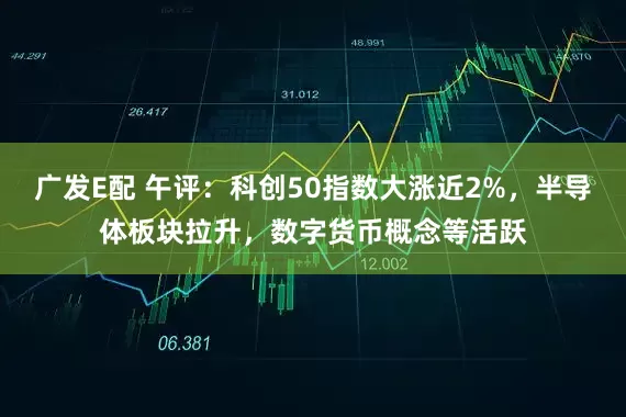 广发E配 午评：科创50指数大涨近2%，半导体板块拉升，数字货币概念等活跃