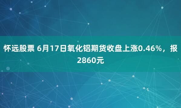 怀远股票 6月17日氧化铝期货收盘上涨0.46%，报2860元
