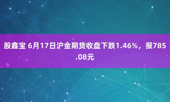 股鑫宝 6月17日沪金期货收盘下跌1.46%，报785.08元
