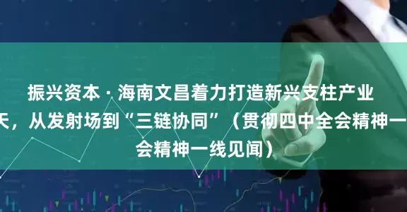 振兴资本 · 海南文昌着力打造新兴支柱产业 商业航天，从发射场到“三链协同”（贯彻四中全会精神一线见闻）