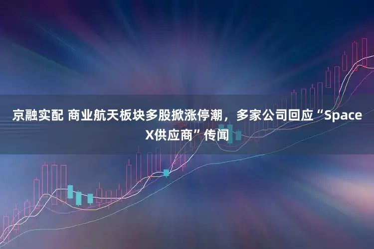 京融实配 商业航天板块多股掀涨停潮，多家公司回应“SpaceX供应商”传闻