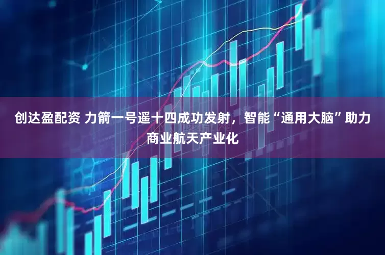 创达盈配资 力箭一号遥十四成功发射，智能“通用大脑”助力商业航天产业化